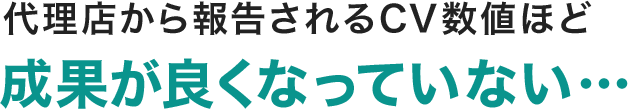 代理店から報告されるCV数値ほど成果が良くなっていない…